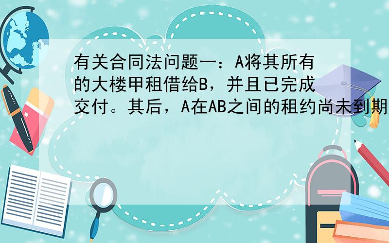 有关合同法问题一：A将其所有的大楼甲租借给B，并且已完成交付。其后，A在AB之间的租约尚未到期时又将该大楼及楼房所占土地