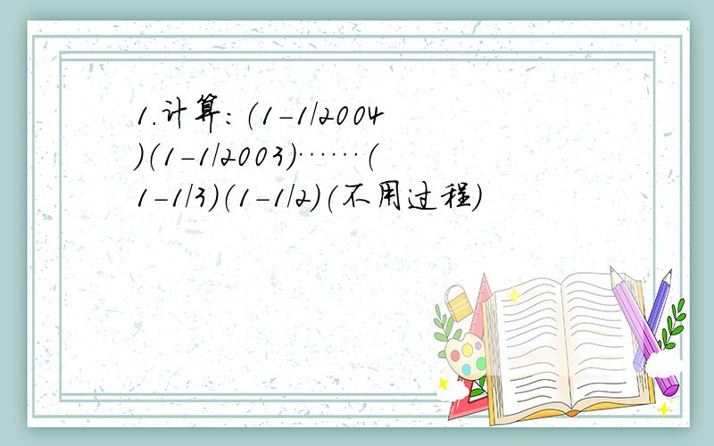 1.计算：（1-1/2004）（1-1/2003）……（1-1/3）（1-1/2）(不用过程)