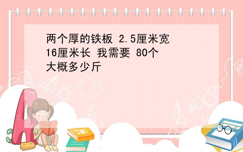 两个厚的铁板 2.5厘米宽 16厘米长 我需要 80个 大概多少斤