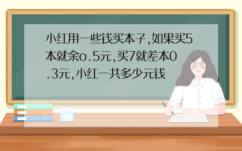 小红用一些钱买本子,如果买5本就余o.5元,买7就差本0.3元,小红一共多少元钱