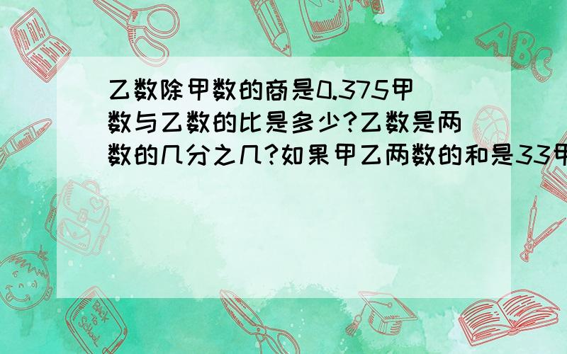 乙数除甲数的商是0.375甲数与乙数的比是多少?乙数是两数的几分之几?如果甲乙两数的和是33甲数是多少