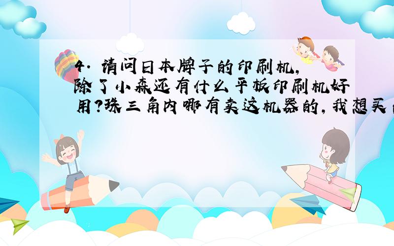 4. 请问日本牌子的印刷机,除了小森还有什么平板印刷机好用?珠三角内哪有卖这机器的,我想买台6色的,主要