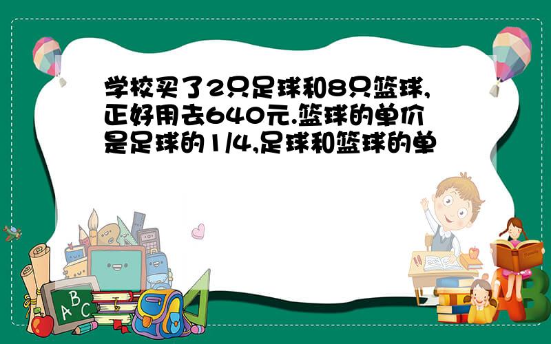 学校买了2只足球和8只篮球,正好用去640元.篮球的单价是足球的1/4,足球和篮球的单