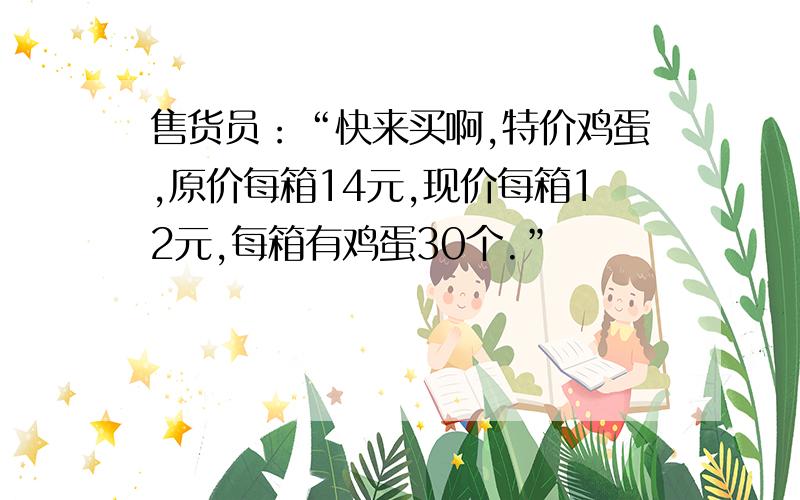 售货员：“快来买啊,特价鸡蛋,原价每箱14元,现价每箱12元,每箱有鸡蛋30个.”