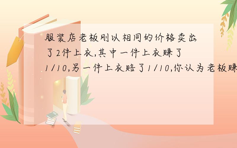 服装店老板刚以相同的价格卖出了2件上衣,其中一件上衣赚了1/10,另一件上衣赔了1/10,你认为老板赚了还是赔了?