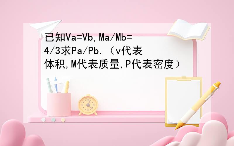 已知Va=Vb,Ma/Mb=4/3求Pa/Pb.（v代表体积,M代表质量,P代表密度）