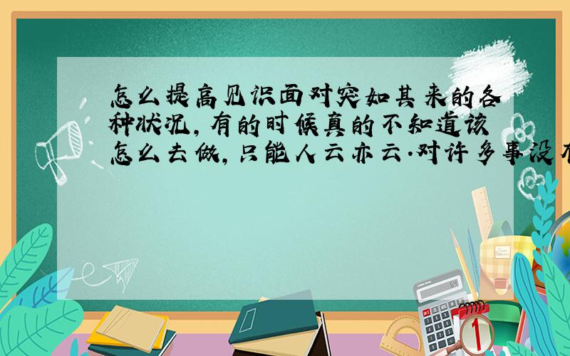 怎么提高见识面对突如其来的各种状况,有的时候真的不知道该怎么去做,只能人云亦云.对许多事没有自己的看法,容易发怒,跟有见