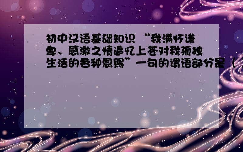 初中汉语基础知识 “我满怀谦卑、感激之情追忆上苍对我孤独生活的各种恩赐”一句的谓语部分是（ ）,”满怀谦卑“的短语结构类