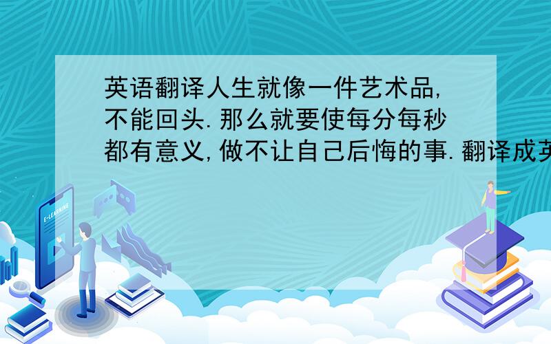 英语翻译人生就像一件艺术品,不能回头.那么就要使每分每秒都有意义,做不让自己后悔的事.翻译成英文请问如果在这句前面再加上