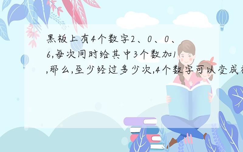 黑板上有4个数字2、0、0、6,每次同时给其中3个数加1,那么,至少经过多少次,4个数字可以变成相同的数字?