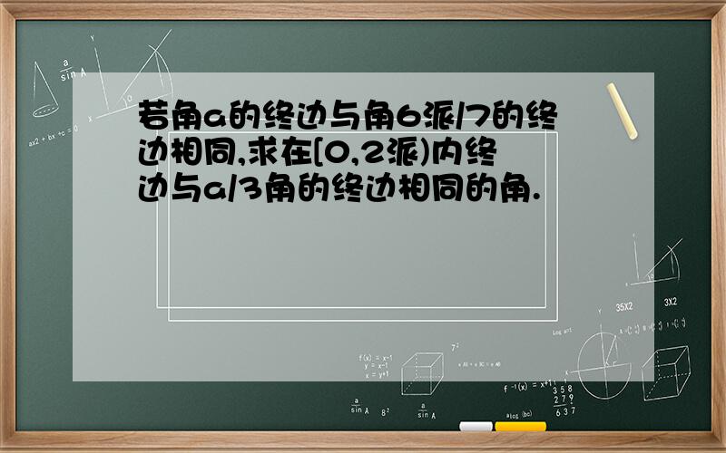 若角a的终边与角6派/7的终边相同,求在[0,2派)内终边与a/3角的终边相同的角.