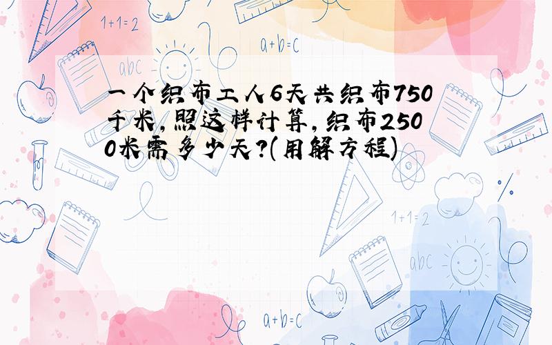 一个织布工人6天共织布750千米,照这样计算,织布2500米需多少天?(用解方程)