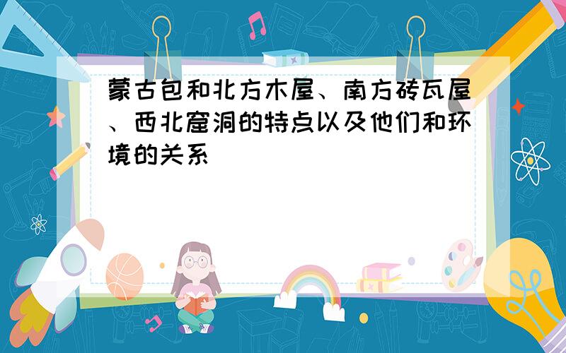 蒙古包和北方木屋、南方砖瓦屋、西北窟洞的特点以及他们和环境的关系