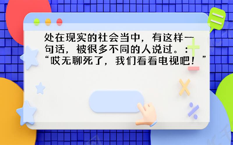 处在现实的社会当中，有这样一句话，被很多不同的人说过。：“哎无聊死了，我们看看电视吧！”