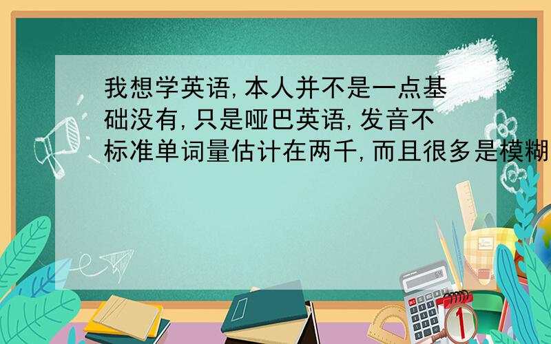 我想学英语,本人并不是一点基础没有,只是哑巴英语,发音不标准单词量估计在两千,而且很多是模糊的,会把这个词误以为这个词.