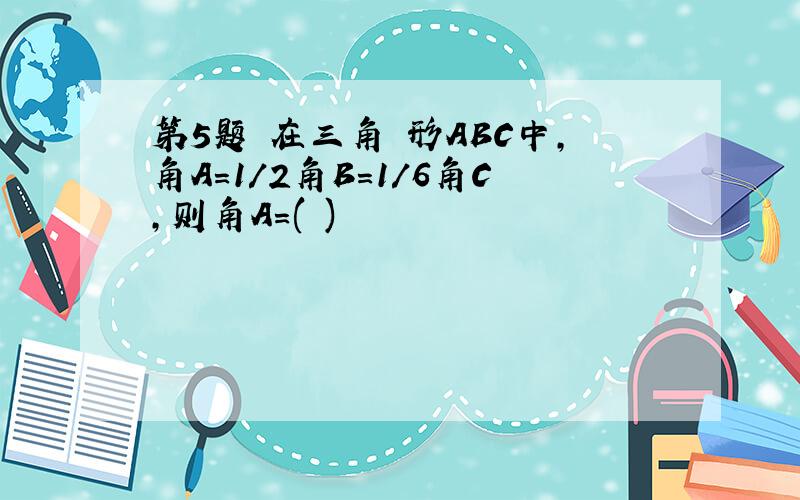 第5题 在三角 形ABC中,角A=1/2角B=1/6角C,则角A=( )