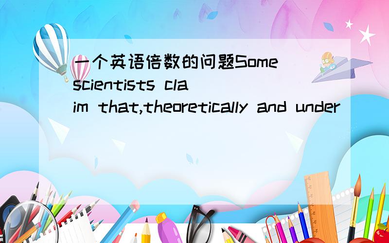 一个英语倍数的问题Some scientists claim that,theoretically and under