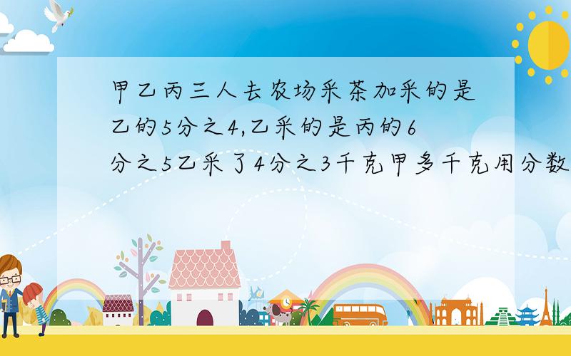 甲乙丙三人去农场采茶加采的是乙的5分之4,乙采的是丙的6分之5乙采了4分之3千克甲多千克用分数程不要小数）