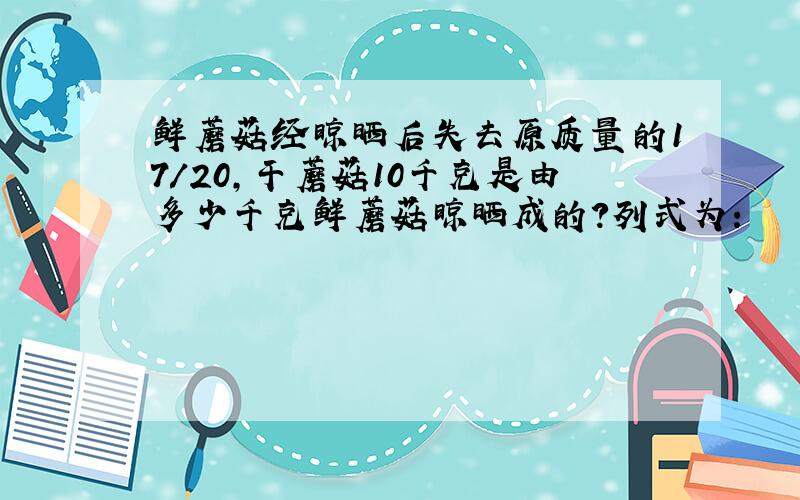 鲜蘑菇经晾晒后失去原质量的17/20,干蘑菇10千克是由多少千克鲜蘑菇晾晒成的?列式为：