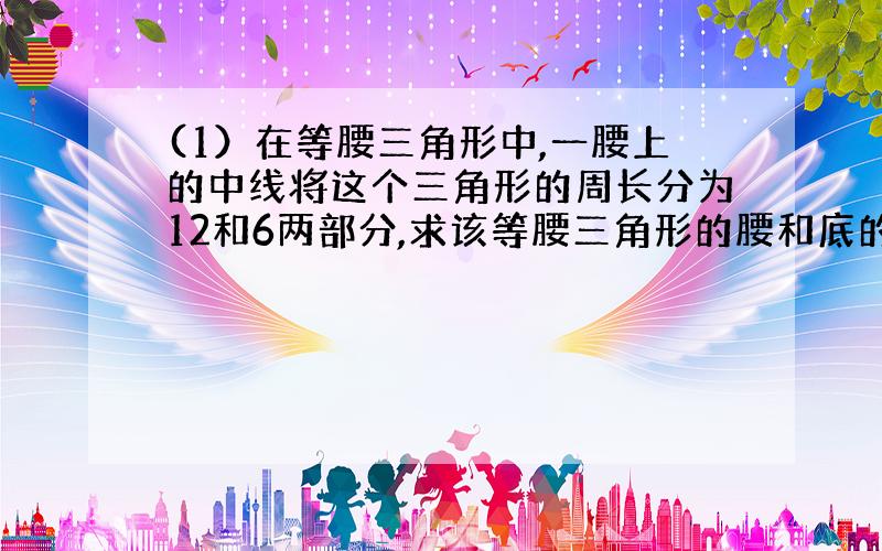 (1）在等腰三角形中,一腰上的中线将这个三角形的周长分为12和6两部分,求该等腰三角形的腰和底的边长