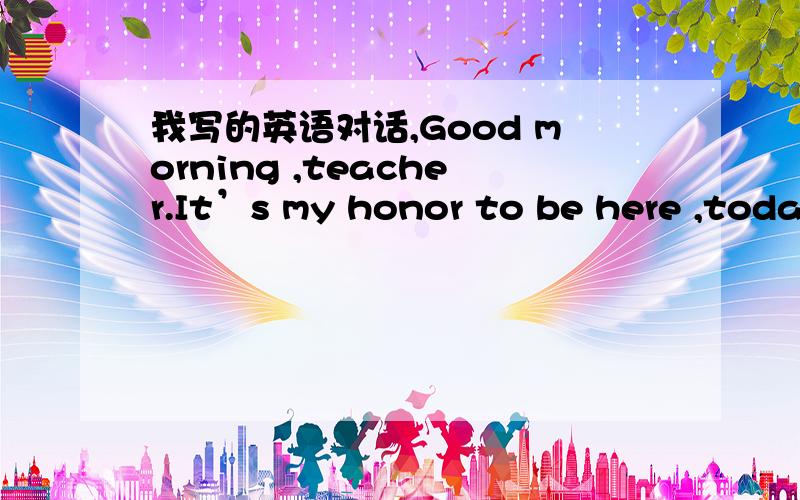 我写的英语对话,Good morning ,teacher.It’s my honor to be here ,toda