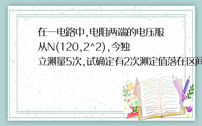 在一电路中,电阻两端的电压服从N(120,2^2),今独立测量5次,试确定有2次测定值落在区间（118,122）外的概