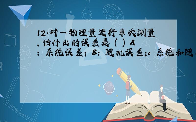 12.对一物理量进行单次测量,估计出的误差是 ( ) A: 系统误差; B: 随机误差;c 系统和随机都存在