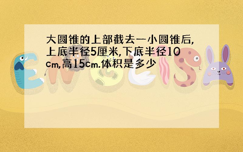 大圆锥的上部截去一小圆锥后,上底半径5厘米,下底半径10cm,高15cm.体积是多少