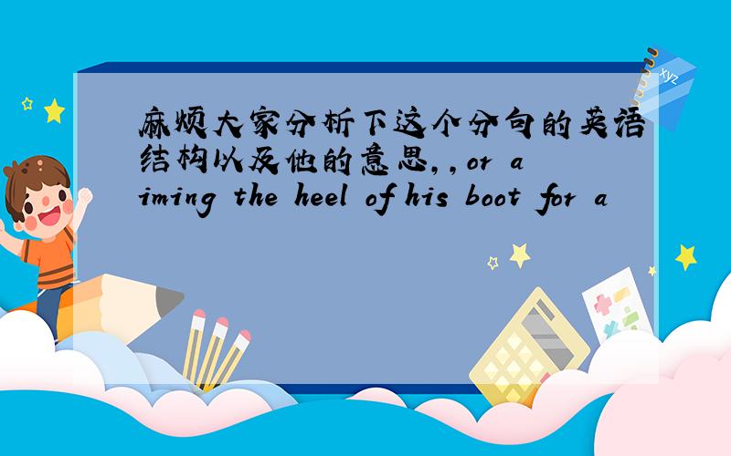 麻烦大家分析下这个分句的英语结构以及他的意思,,or aiming the heel of his boot for a