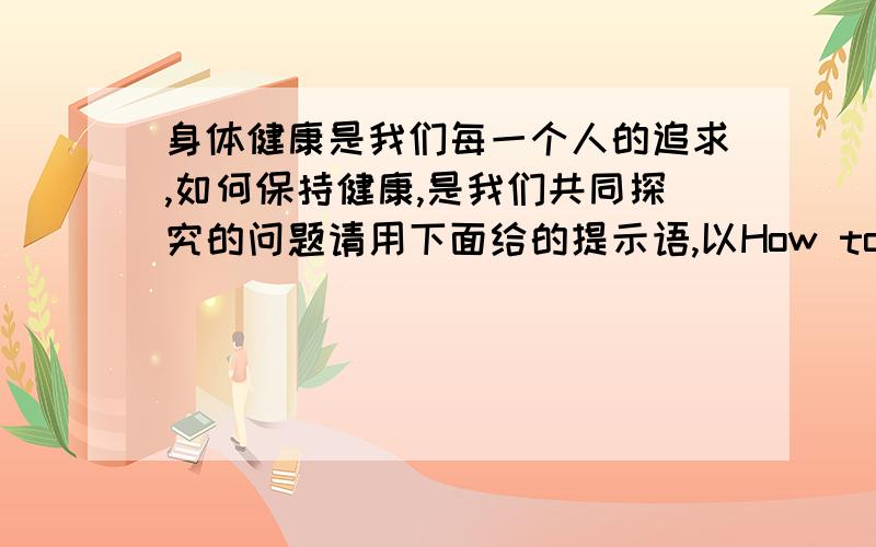 身体健康是我们每一个人的追求,如何保持健康,是我们共同探究的问题请用下面给的提示语,以How to be healthy