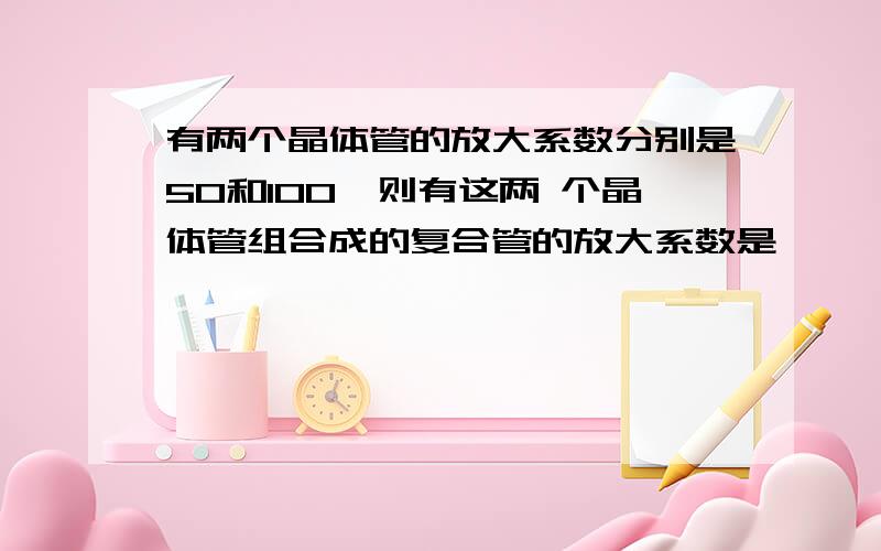 有两个晶体管的放大系数分别是50和100,则有这两 个晶体管组合成的复合管的放大系数是