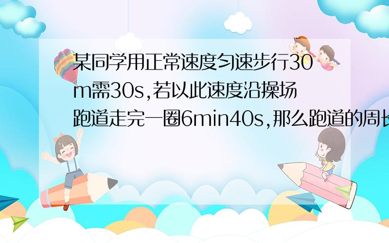 某同学用正常速度匀速步行30m需30s,若以此速度沿操场跑道走完一圈6min40s,那么跑道的周长是多少米?