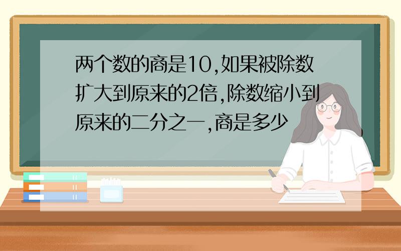 两个数的商是10,如果被除数扩大到原来的2倍,除数缩小到原来的二分之一,商是多少