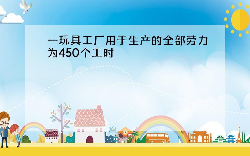 一玩具工厂用于生产的全部劳力为450个工时