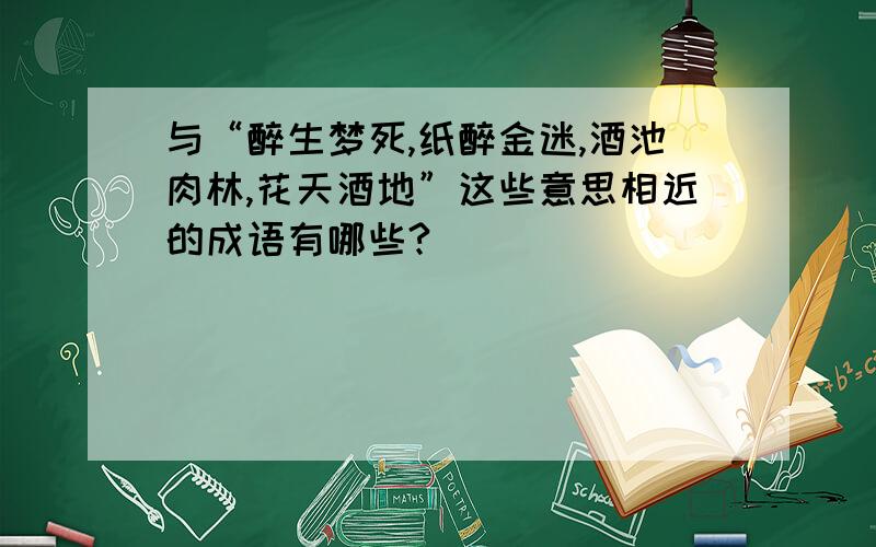 与“醉生梦死,纸醉金迷,酒池肉林,花天酒地”这些意思相近的成语有哪些?