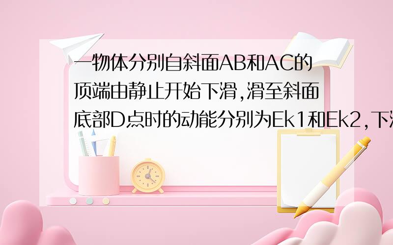 一物体分别自斜面AB和AC的顶端由静止开始下滑,滑至斜面底部D点时的动能分别为Ek1和Ek2,下滑至D点的过程中物体克服