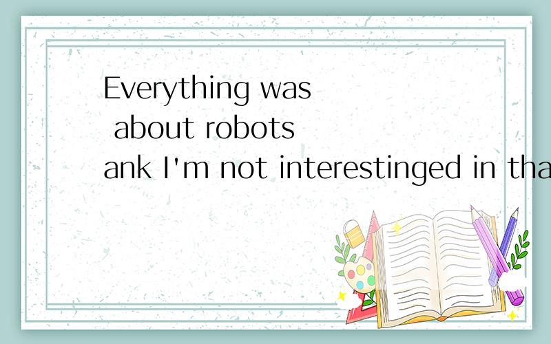 Everything was about robots ank I'm not interestinged in tha