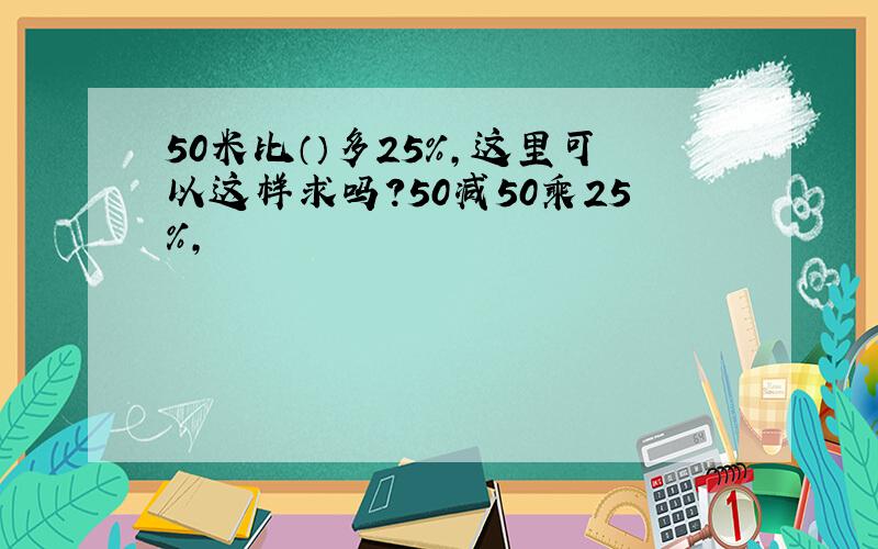 50米比（）多25%,这里可以这样求吗?50减50乘25%,