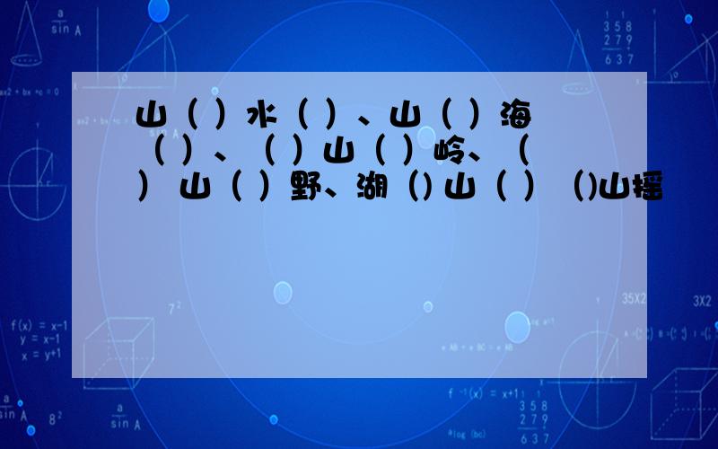 山（ ）水（ ）、山（ ）海（ ）、（ ）山（ ）岭、（） 山（ ）野、湖（) 山（ ）（)山摇