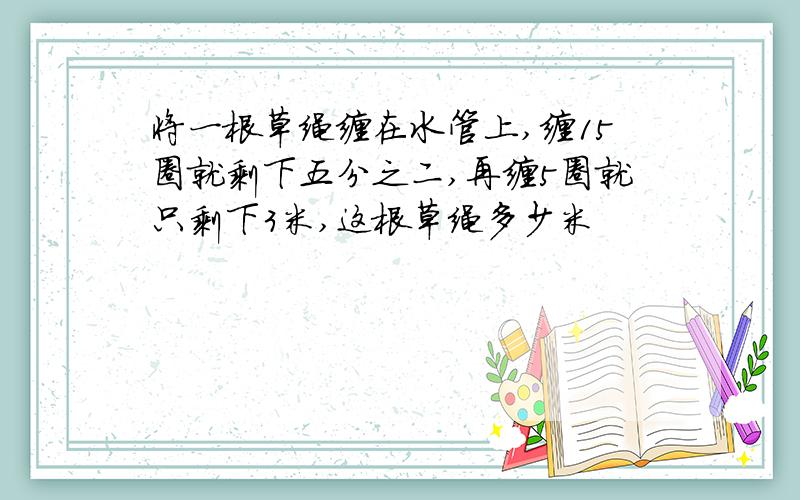 将一根草绳缠在水管上,缠15圈就剩下五分之二,再缠5圈就只剩下3米,这根草绳多少米