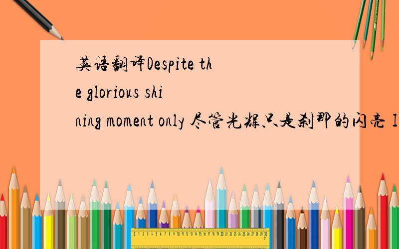 英语翻译Despite the glorious shining moment only 尽管光辉只是刹那的闪亮 I h