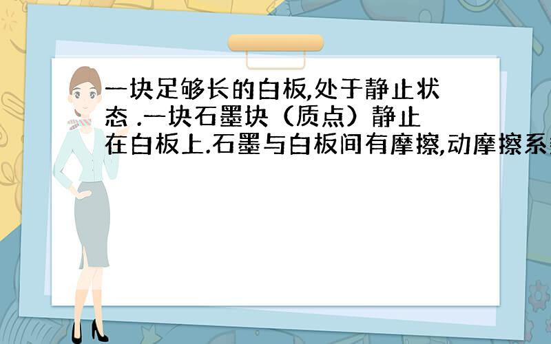 一块足够长的白板,处于静止状态 .一块石墨块（质点）静止在白板上.石墨与白板间有摩擦,动摩擦系数为μ.突然,使白板以恒定