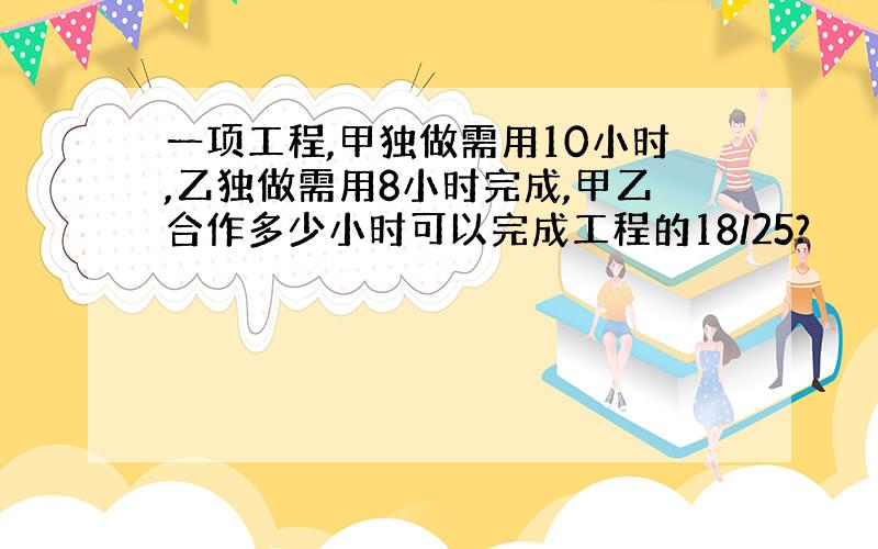 一项工程,甲独做需用10小时,乙独做需用8小时完成,甲乙合作多少小时可以完成工程的18/25?