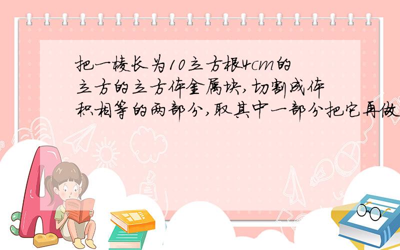 把一棱长为10立方根4cm的立方的立方体金属块,切割成体积相等的两部分,取其中一部分把它再做成两个体积相同的小立方体金属