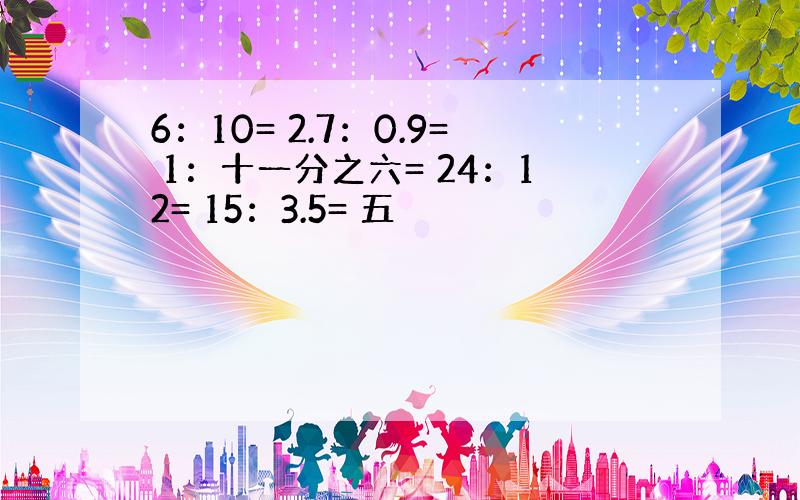 6：10= 2.7：0.9= 1：十一分之六= 24：12= 15：3.5= 五