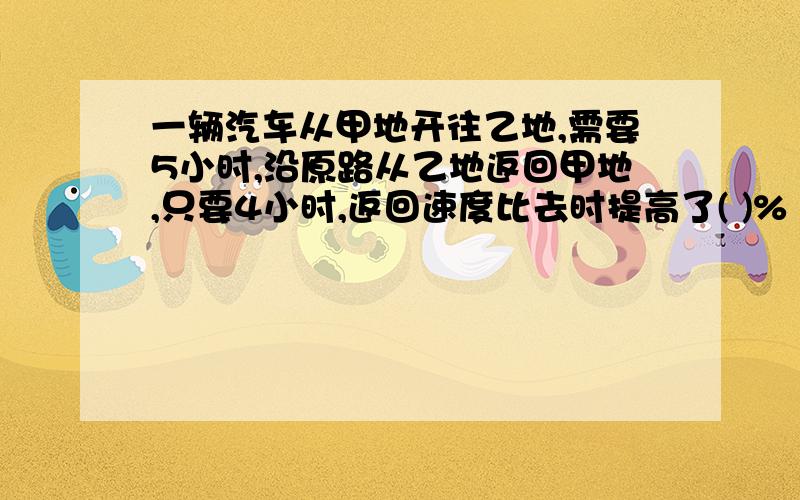 一辆汽车从甲地开往乙地,需要5小时,沿原路从乙地返回甲地,只要4小时,返回速度比去时提高了( )%