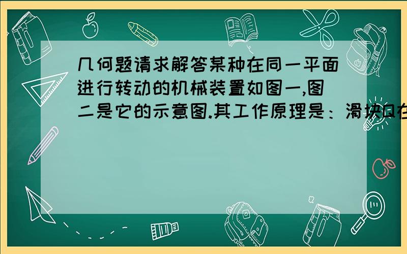 几何题请求解答某种在同一平面进行转动的机械装置如图一,图二是它的示意图.其工作原理是：滑块Q在平直滑道l上可以左右滑动,