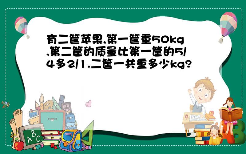 有二筐苹果,第一筐重50kg,第二筐的质量比第一筐的5/4多2/1.二筐一共重多少kg?