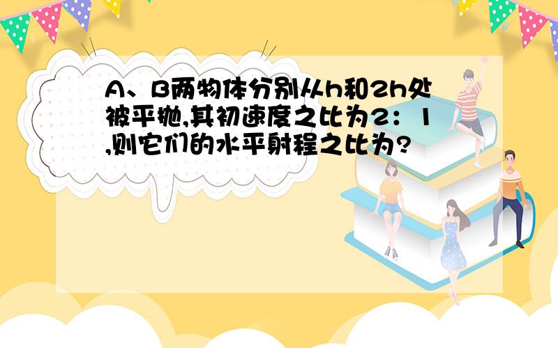 A、B两物体分别从h和2h处被平抛,其初速度之比为2：1,则它们的水平射程之比为?