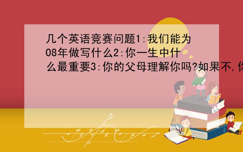 几个英语竞赛问题1:我们能为08年做写什么2:你一生中什么最重要3:你的父母理解你吗?如果不,你怎么样做?4:说说 关于